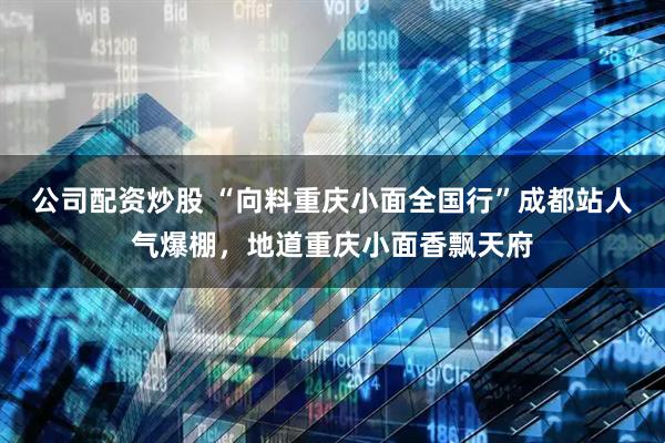 公司配资炒股 “向料重庆小面全国行”成都站人气爆棚，地道重庆小面香飘天府