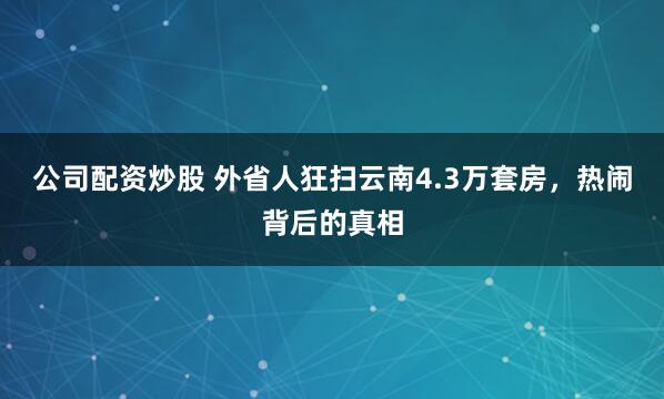 公司配资炒股 外省人狂扫云南4.3万套房，热闹背后的真相