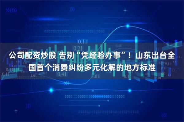 公司配资炒股 告别“凭经验办事”！山东出台全国首个消费纠纷多元化解的地方标准