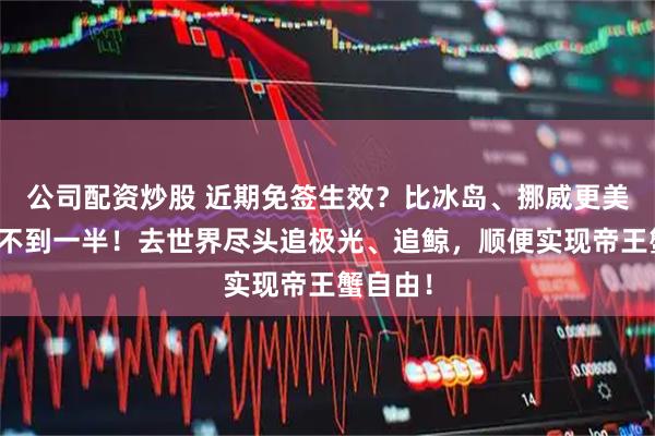 公司配资炒股 近期免签生效？比冰岛、挪威更美！价格不到一半！去世界尽头追极光、追鲸，顺便实现帝王蟹自由！