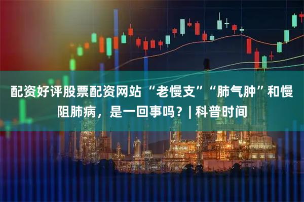 配资好评股票配资网站 “老慢支”“肺气肿”和慢阻肺病，是一回事吗？| 科普时间