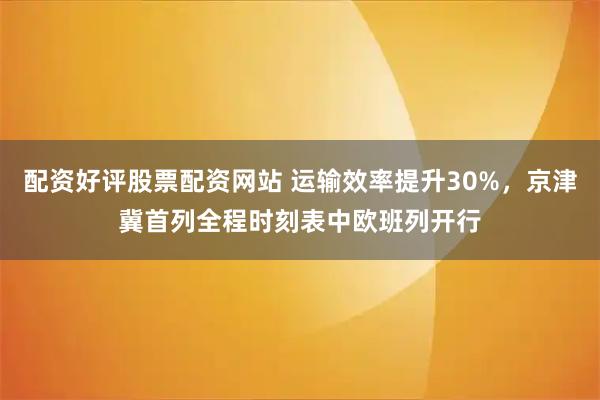 配资好评股票配资网站 运输效率提升30%，京津冀首列全程时刻表中欧班列开行