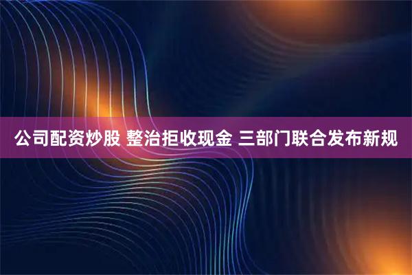 公司配资炒股 整治拒收现金 三部门联合发布新规