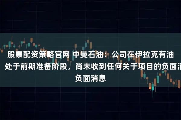 股票配资策略官网 中曼石油：公司在伊拉克有油田，处于前期准备阶段，尚未收到任何关于项目的负面消息