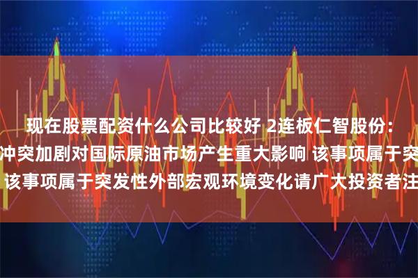 现在股票配资什么公司比较好 2连板仁智股份：近期中东地区地缘政治冲突加剧对国际原油市场产生重大影响 该事项属于突发性外部宏观环境变化请广大投资者注意投资风险