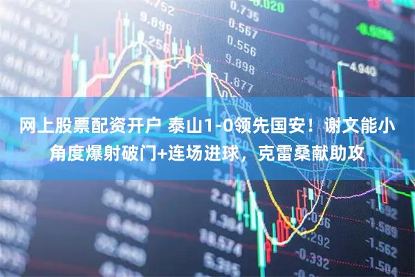 网上股票配资开户 泰山1-0领先国安！谢文能小角度爆射破门+连场进球，克雷桑献助攻