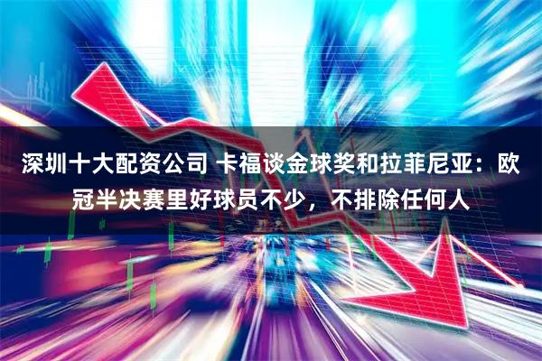 深圳十大配资公司 卡福谈金球奖和拉菲尼亚：欧冠半决赛里好球员不少，不排除任何人