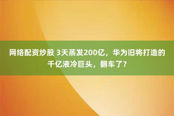 网络配资炒股 3天蒸发200亿，华为旧将打造的千亿液冷巨头，翻车了？