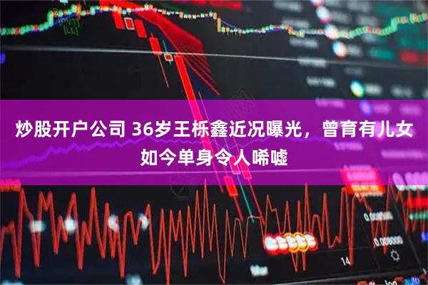 炒股开户公司 36岁王栎鑫近况曝光，曾育有儿女如今单身令人唏嘘